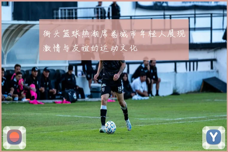 街头篮球热潮席卷城市年轻人展现激情与友谊的运动文化