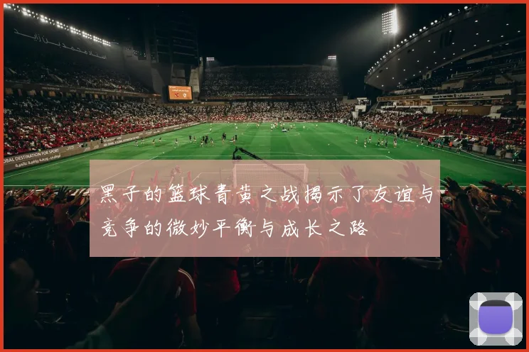 黑子的篮球青黄之战揭示了友谊与竞争的微妙平衡与成长之路