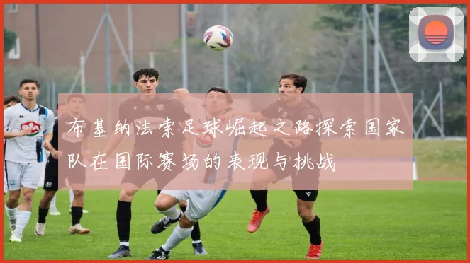 布基纳法索足球崛起之路探索国家队在国际赛场的表现与挑战