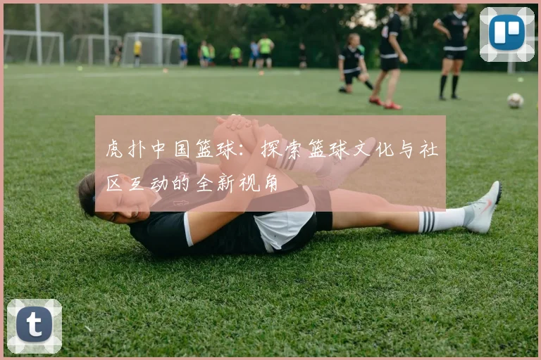虎扑中国篮球：探索篮球文化与社区互动的全新视角